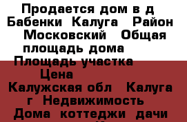 Продается дом в д. Бабенки, Калуга › Район ­ Московский › Общая площадь дома ­ 70 › Площадь участка ­ 20 › Цена ­ 2 300 000 - Калужская обл., Калуга г. Недвижимость » Дома, коттеджи, дачи продажа   . Калужская обл.,Калуга г.